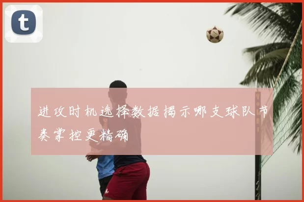 进攻时机选择数据揭示哪支球队节奏掌控更精确