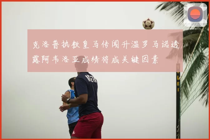 克洛普执教皇马传闻升温罗马诺透露阿韦洛亚成绩将成关键因素