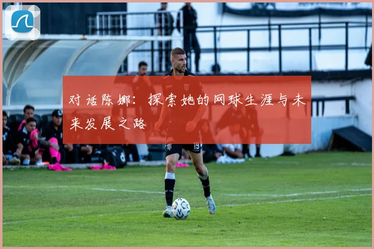 对话陈娜:探索她的网球生涯与未来发展之路