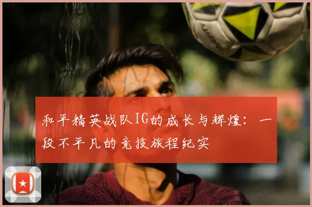 和平精英战队IG的成长与辉煌：一段不平凡的竞技旅程纪实