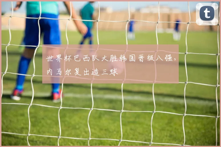 世界杯巴西队大胜韩国晋级八强,内马尔复出造三球