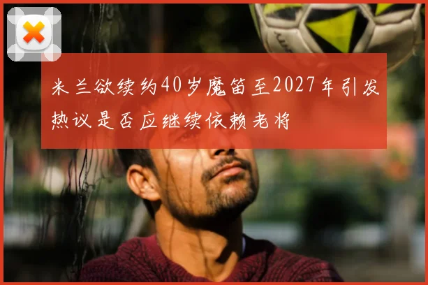 米兰欲续约40岁魔笛至2027年引发热议是否应继续依赖老将