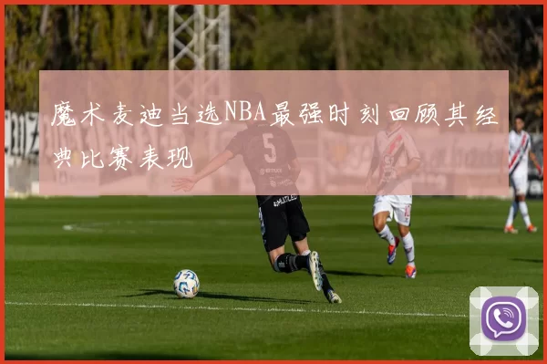 魔术麦迪当选NBA最强时刻回顾其经典比赛表现