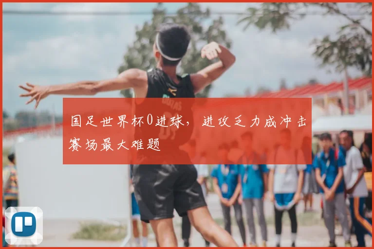 国足世界杯0进球,进攻乏力成冲击赛场最大难题