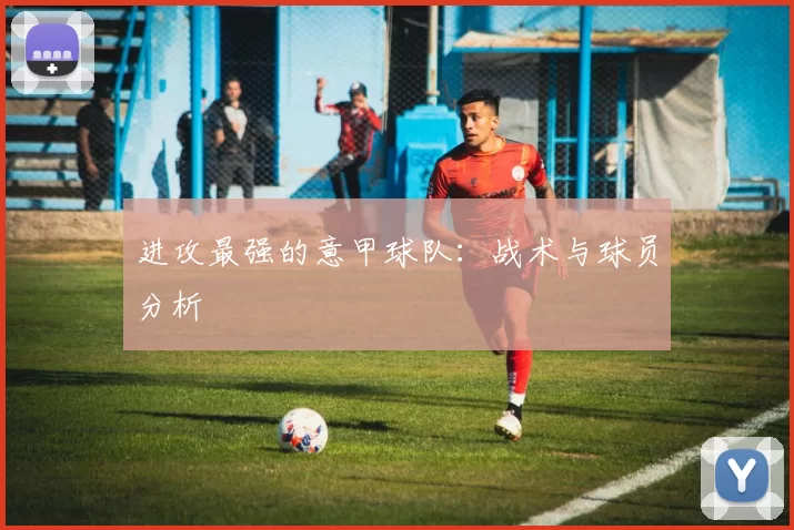 进攻最强的意甲球队：战术与球员分析