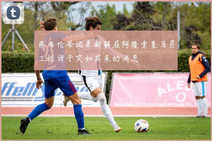 弗洛伦蒂诺果断解雇阿隆索皇马员工惊讶于突如其来的消息