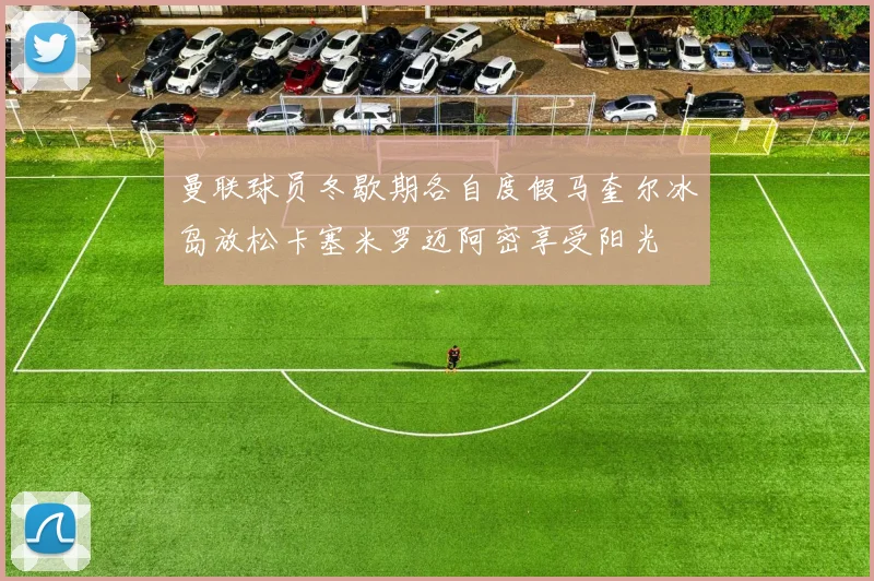 曼联球员冬歇期各自度假马奎尔冰岛放松卡塞米罗迈阿密享受阳光
