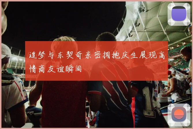 追梦与东契奇亲密拥抱庆生展现高情商友谊瞬间