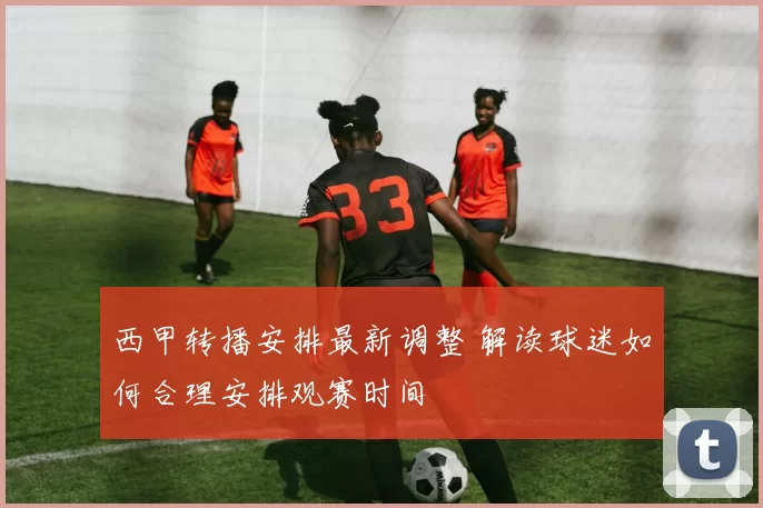 西甲转播安排最新调整 解读球迷如何合理安排观赛时间