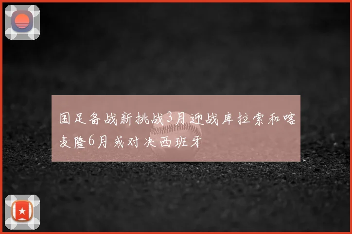 国足备战新挑战3月迎战库拉索和喀麦隆6月或对决西班牙