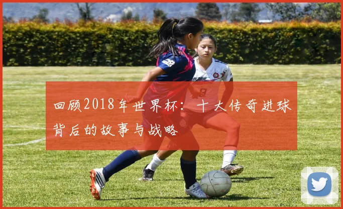回顾2018年世界杯:十大传奇进球背后的故事与战略