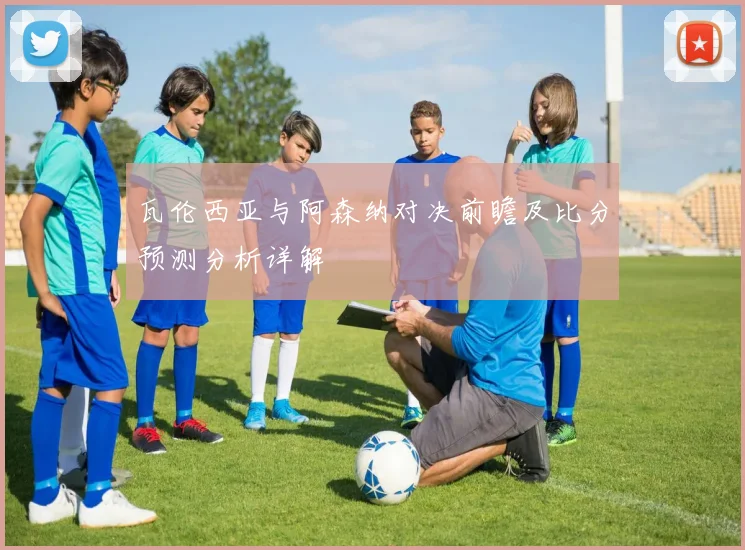 瓦伦西亚与阿森纳对决前瞻及比分预测分析详解