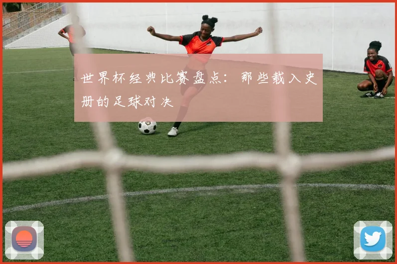 世界杯经典比赛盘点：那些载入史册的足球对决