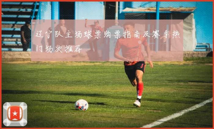 辽宁队主场球票购票指南及赛季热门场次推荐