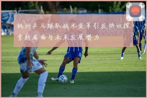 杭州乒乓球队战术变革引发热议探索新局面与未来发展潜力