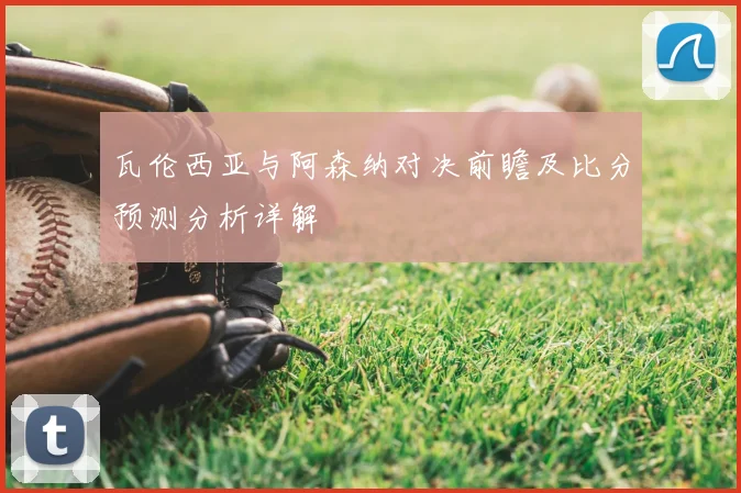 瓦伦西亚与阿森纳对决前瞻及比分预测分析详解