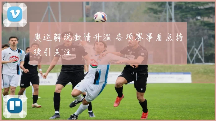 奥运解说激情升温 各项赛事看点持续引关注