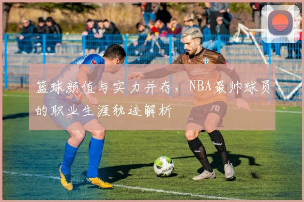 篮球颜值与实力并存，NBA最帅球员的职业生涯轨迹解析