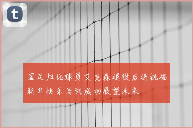 国足归化球员艾克森退役后送祝福新年快乐马到成功展望未来