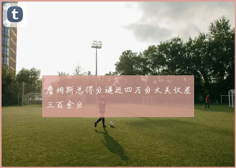 詹姆斯总得分逼近四万分大关仅差三百余分