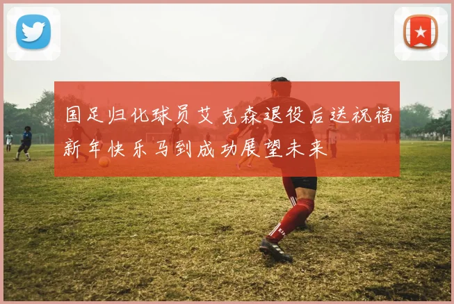 国足归化球员艾克森退役后送祝福新年快乐马到成功展望未来