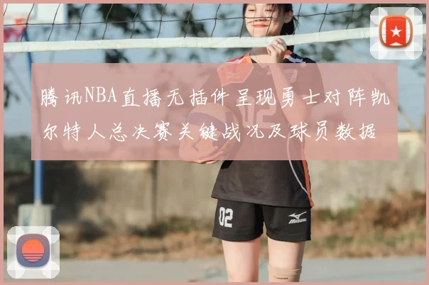 腾讯NBA直播无插件呈现勇士对阵凯尔特人总决赛关键战况及球员数据统计