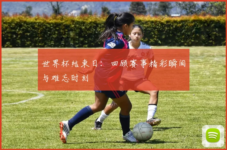 世界杯结束日:回顾赛事精彩瞬间与难忘时刻