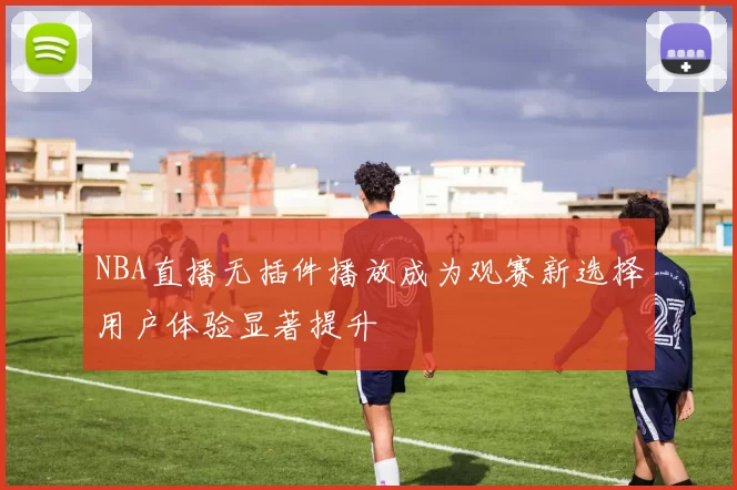 NBA直播无插件播放成为观赛新选择用户体验显著提升