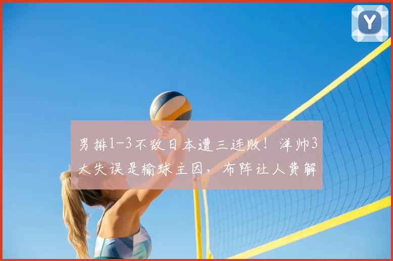 男排1-3不敌日本遭三连败!洋帅3大失误是输球主因,布阵让人费解