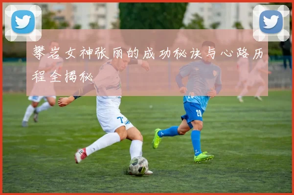 攀岩女神张丽的成功秘诀与心路历程全揭秘