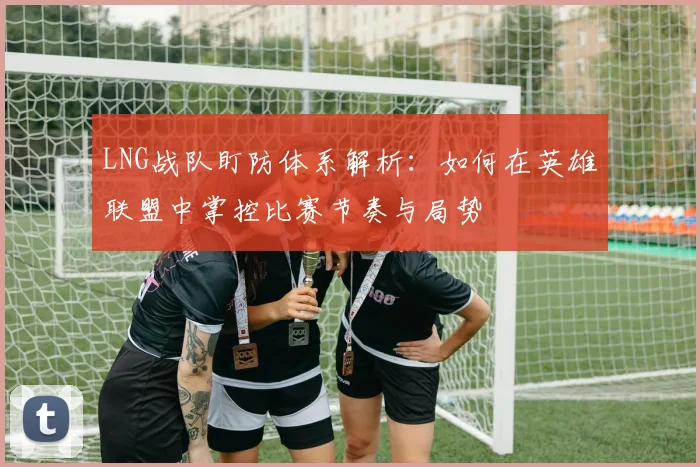 LNG战队盯防体系解析：如何在英雄联盟中掌控比赛节奏与局势