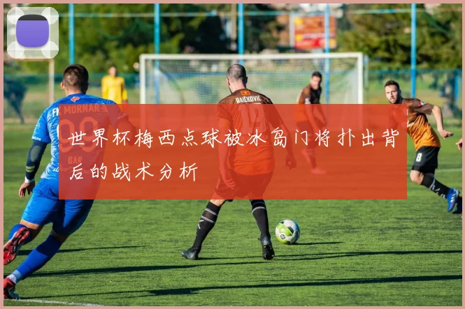 世界杯梅西点球被冰岛门将扑出背后的战术分析