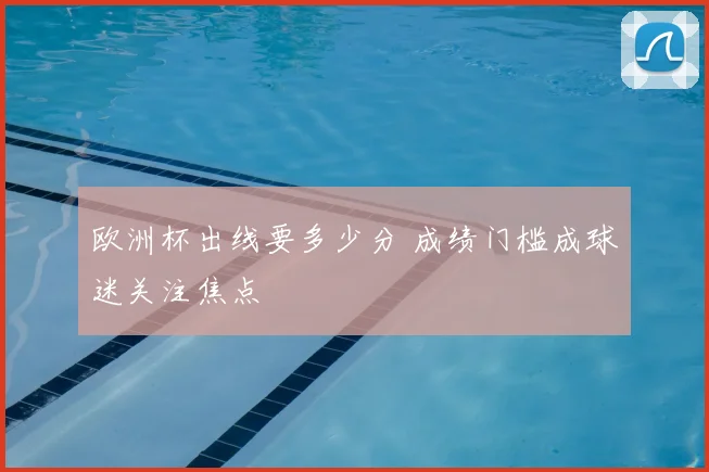 欧洲杯出线要多少分 成绩门槛成球迷关注焦点
