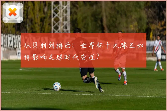 从贝利到梅西：世界杯十大球王如何影响足球时代变迁？