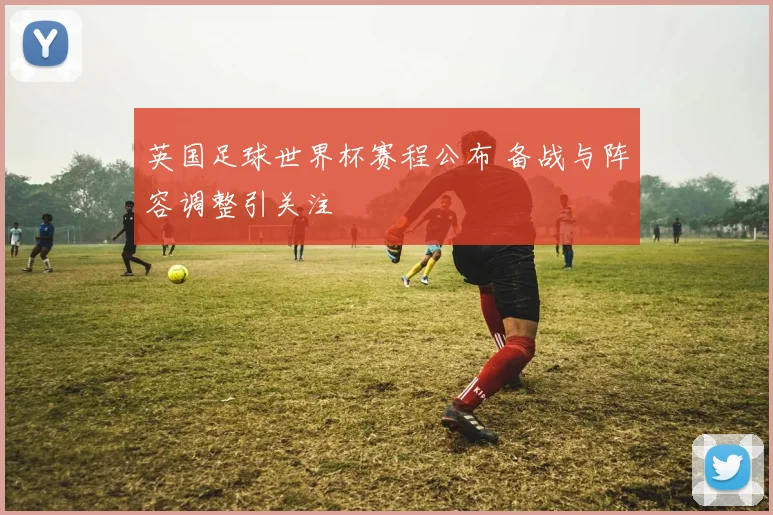 英国足球世界杯赛程公布 备战与阵容调整引关注
