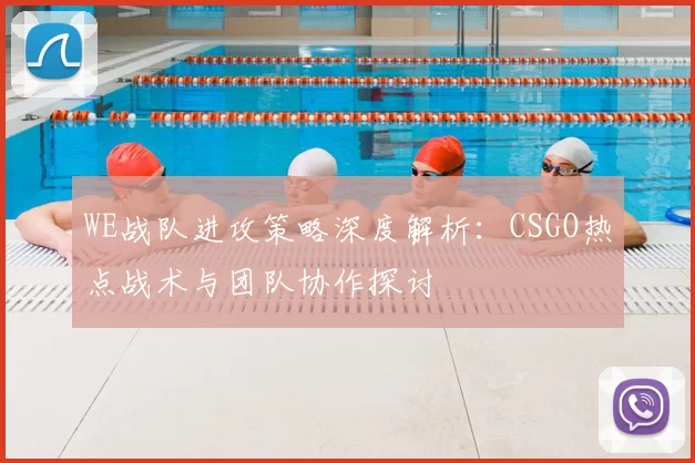 WE战队进攻策略深度解析：CSGO热点战术与团队协作探讨