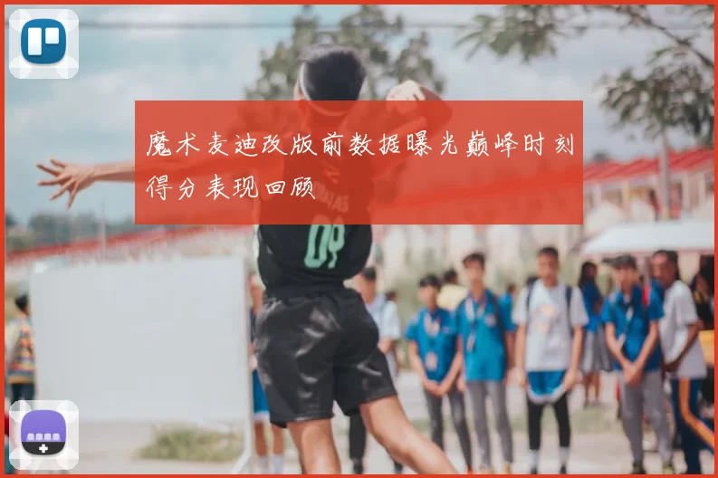 魔术麦迪改版前数据曝光巅峰时刻得分表现回顾