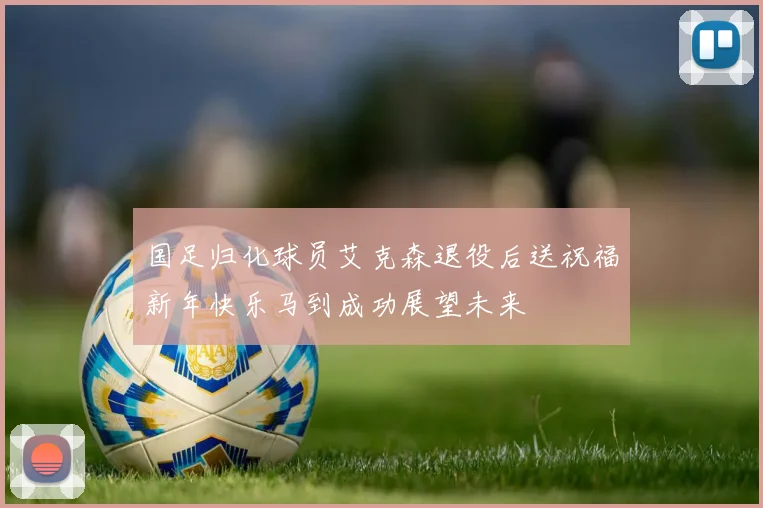 国足归化球员艾克森退役后送祝福新年快乐马到成功展望未来