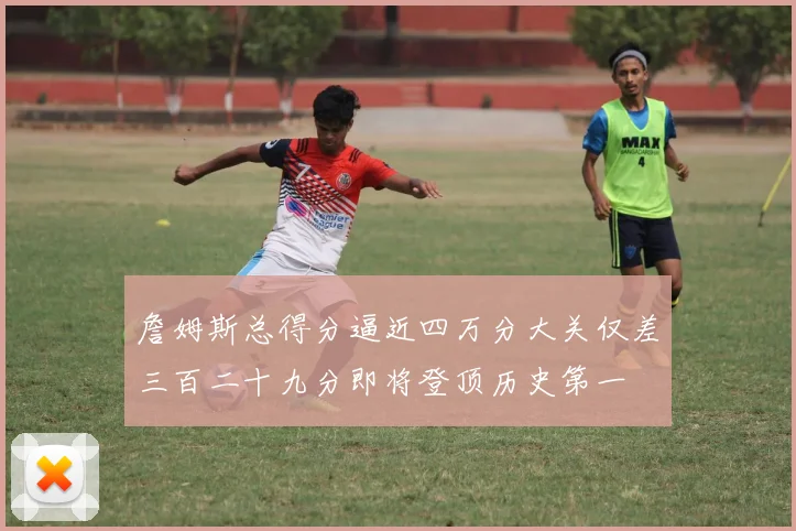 詹姆斯总得分逼近四万分大关仅差三百二十九分即将登顶历史第一
