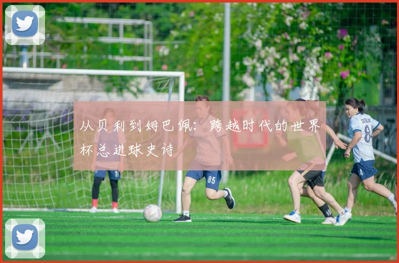 从贝利到姆巴佩：跨越时代的世界杯总进球史诗