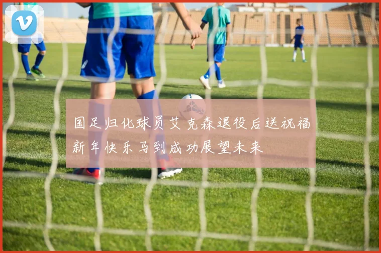 国足归化球员艾克森退役后送祝福新年快乐马到成功展望未来