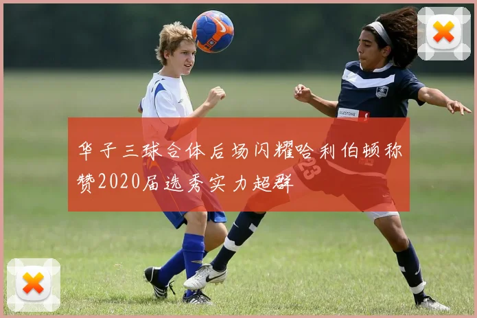 华子三球合体后场闪耀哈利伯顿称赞2020届选秀实力超群