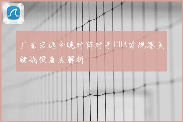 广东宏远今晚对阵对手CBA常规赛关键战役看点解析