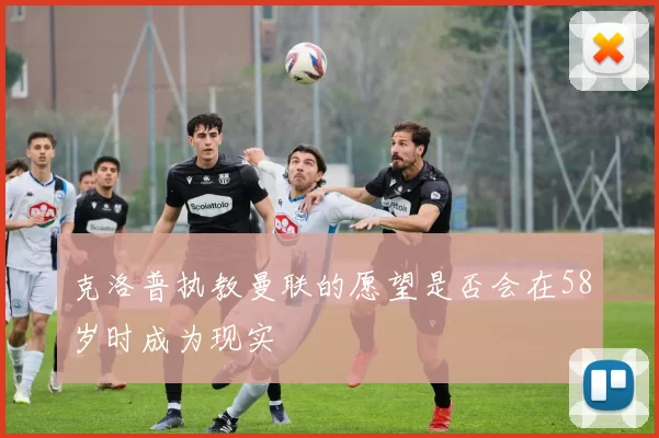 克洛普执教曼联的愿望是否会在58岁时成为现实
