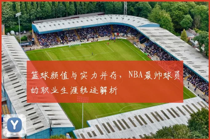 篮球颜值与实力并存，NBA最帅球员的职业生涯轨迹解析