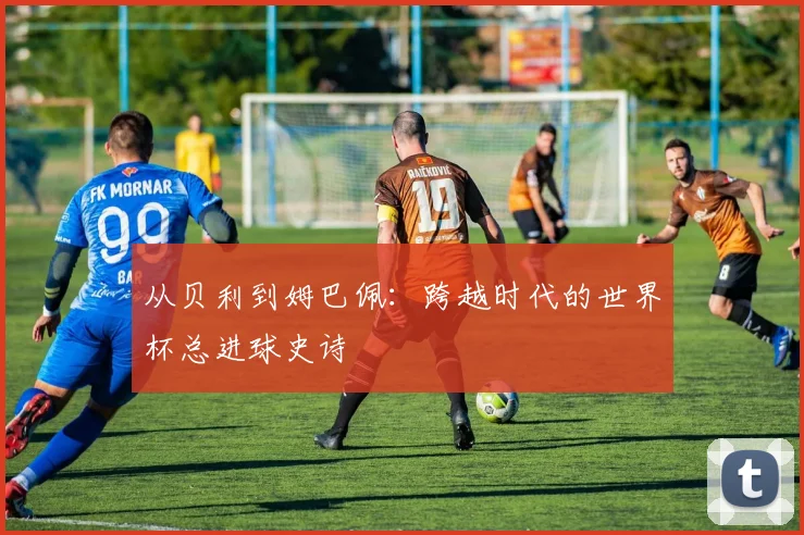 从贝利到姆巴佩:跨越时代的世界杯总进球史诗