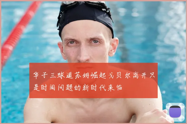 华子三球道苏姆崛起戈贝尔离开只是时间问题的新时代来临