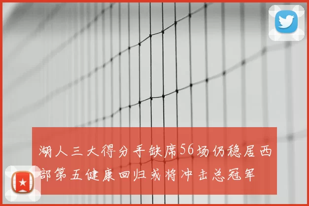 湖人三大得分手缺席56场仍稳居西部第五健康回归或将冲击总冠军