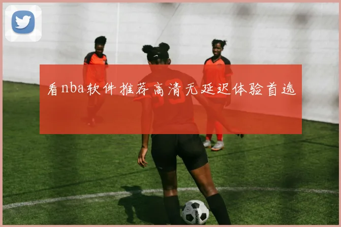 看nba软件推荐高清无延迟体验首选