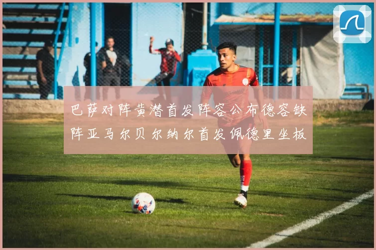 巴萨对阵黄潜首发阵容公布德容缺阵亚马尔贝尔纳尔首发佩德里坐板凳